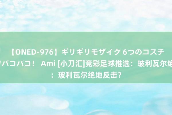 【ONED-976】ギリギリモザイク 6つのコスチュームでパコパコ！ Ami [小刀汇]竞彩足球推选：玻利瓦尔绝地反击？