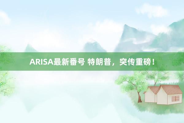 ARISA最新番号 特朗普，突传重磅！
