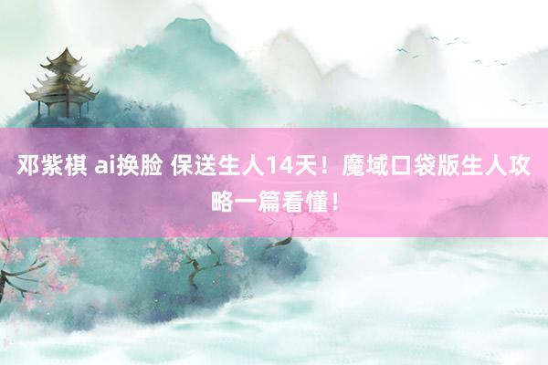 邓紫棋 ai换脸 保送生人14天！魔域口袋版生人攻略一篇看懂！