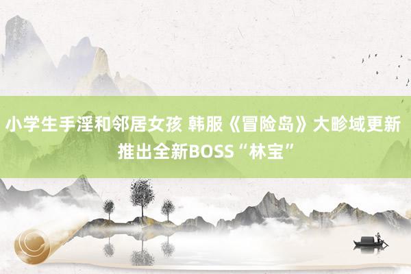 小学生手淫和邻居女孩 韩服《冒险岛》大畛域更新 推出全新BOSS“林宝”