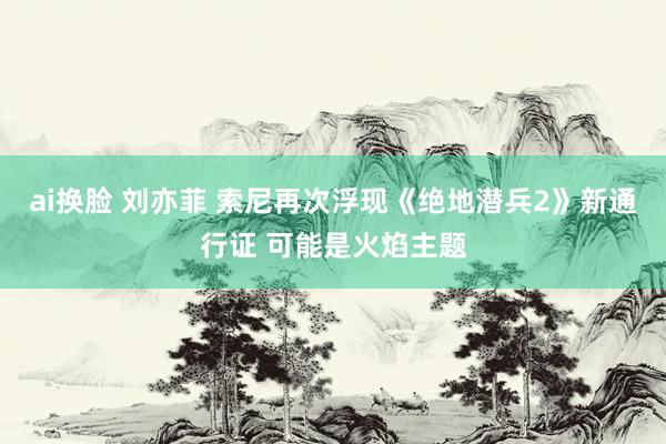 ai换脸 刘亦菲 索尼再次浮现《绝地潜兵2》新通行证 可能是火焰主题