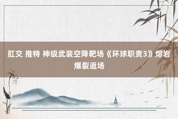 肛交 推特 神级武装空降靶场《环球职责3》熔岩爆裂返场