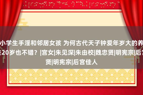 小学生手淫和邻居女孩 为何古代天子钟爱年岁大的养娘？差20岁也不错？|宫女|朱见深|朱由校|魏忠贤|明宪宗|后宫佳人