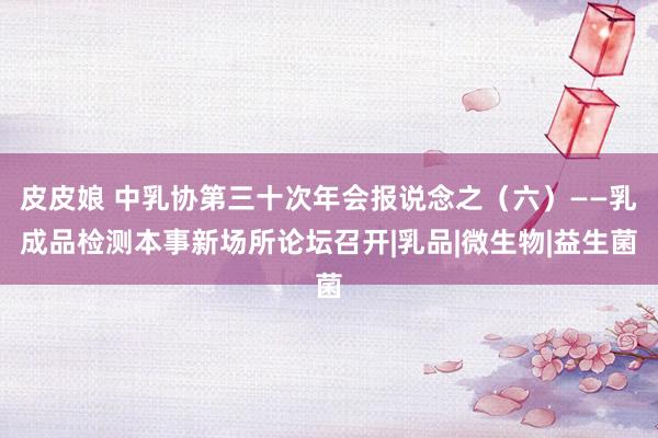 皮皮娘 中乳协第三十次年会报说念之（六）——乳成品检测本事新场所论坛召开|乳品|微生物|益生菌
