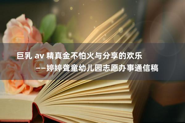 巨乳 av 精真金不怕火与分享的欢乐                ——婷婷聋童幼儿园志愿办事通信稿