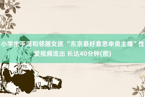 小学生手淫和邻居女孩 “东京最好意思申奥主播”性爱视频流出 长达40分钟(图)