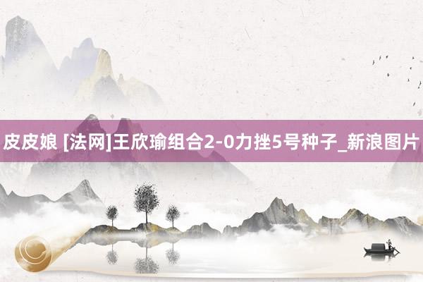 皮皮娘 [法网]王欣瑜组合2-0力挫5号种子_新浪图片