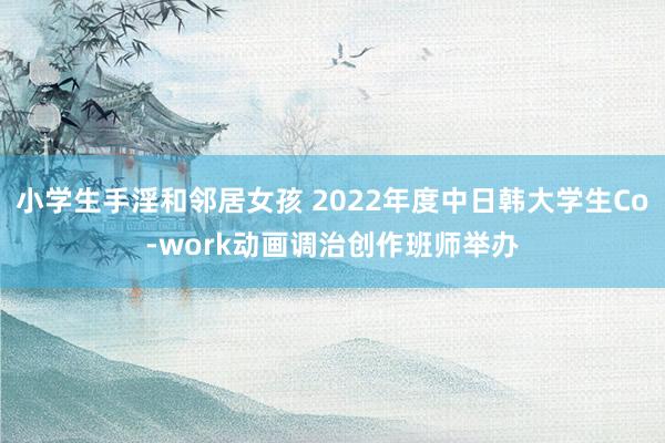 小学生手淫和邻居女孩 2022年度中日韩大学生Co-work动画调治创作班师举办