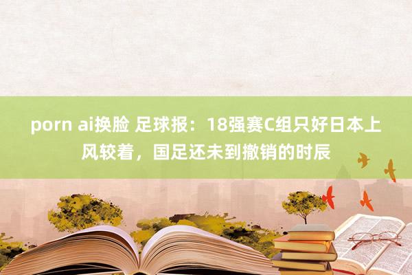 porn ai换脸 足球报：18强赛C组只好日本上风较着，国足还未到撤销的时辰