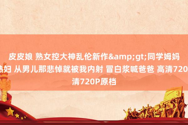 皮皮娘 熟女控大神乱伦新作&gt;同学姆妈骚浪熟妇 从男儿那悲悼就被我内射 冒白浆喊爸爸 高清720P原档
