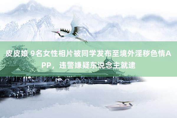 皮皮娘 9名女性相片被同学发布至境外淫秽色情APP，违警嫌疑东说念主就逮