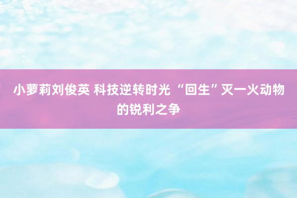 小萝莉刘俊英 科技逆转时光 “回生”灭一火动物的锐利之争