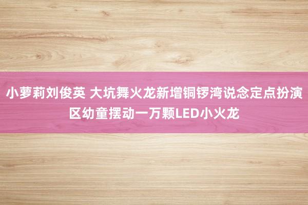 小萝莉刘俊英 大坑舞火龙新增铜锣湾说念定点扮演区　幼童摆动一万颗LED小火龙