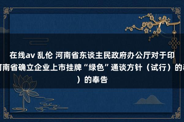 在线av 乱伦 河南省东谈主民政府办公厅对于印发河南省确立企业上市挂牌“绿色”通谈方针（试行）的奉告