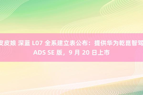 皮皮娘 深蓝 L07 全系建立表公布：提供华为乾崑智驾 ADS SE 版，9 月 20 日上市