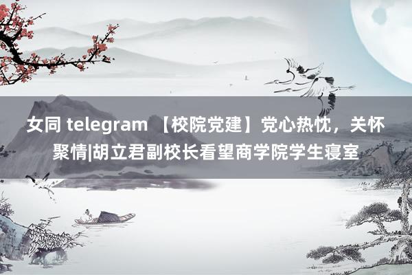 女同 telegram 【校院党建】党心热忱，关怀聚情|胡立君副校长看望商学院学生寝室