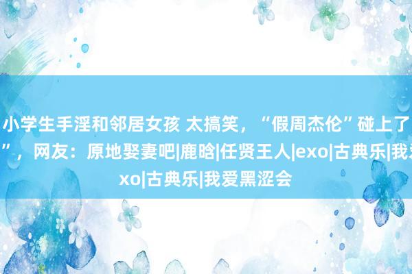 小学生手淫和邻居女孩 太搞笑，“假周杰伦”碰上了“假昆凌”，网友：原地娶妻吧|鹿晗|任贤王人|exo|古典乐|我爱黑涩会