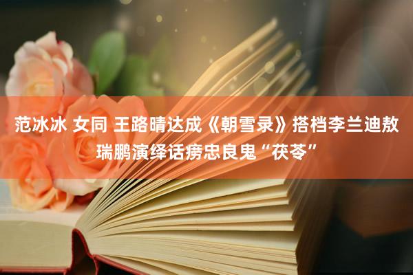 范冰冰 女同 王路晴达成《朝雪录》搭档李兰迪敖瑞鹏演绎话痨忠良鬼“茯苓”