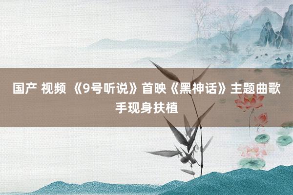 国产 视频 《9号听说》首映《黑神话》主题曲歌手现身扶植