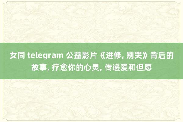 女同 telegram 公益影片《进修， 别哭》背后的故事， 疗愈你的心灵， 传递爱和但愿