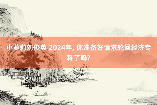 小萝莉刘俊英 2024年， 你准备好请求轮回经济专科了吗?