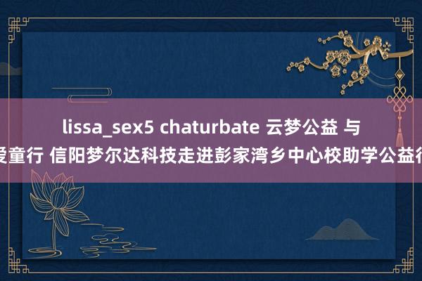 lissa_sex5 chaturbate 云梦公益 与爱童行 信阳梦尔达科技走进彭家湾乡中心校助学公益行
