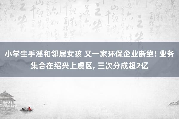 小学生手淫和邻居女孩 又一家环保企业断绝! 业务集合在绍兴上虞区， 三次分成超2亿