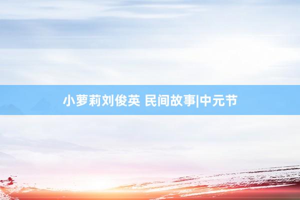 小萝莉刘俊英 民间故事|中元节