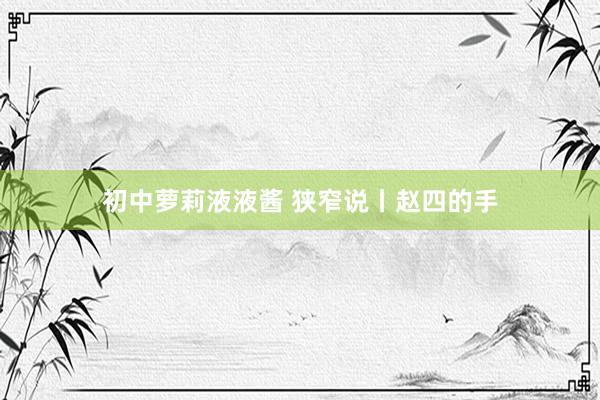 初中萝莉液液酱 狭窄说丨赵四的手