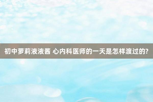 初中萝莉液液酱 心内科医师的一天是怎样渡过的?