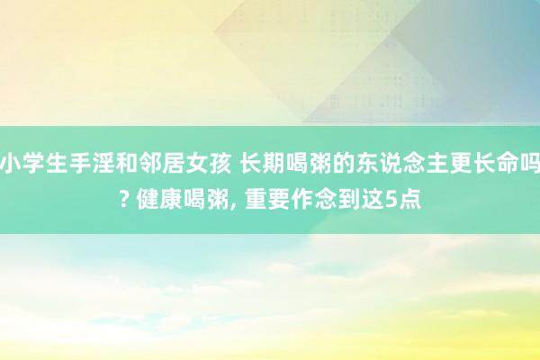 小学生手淫和邻居女孩 长期喝粥的东说念主更长命吗? 健康喝粥， 重要作念到这5点