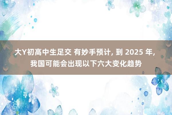 大Y初高中生足交 有妙手预计， 到 2025 年， 我国可能会出现以下六大变化趋势