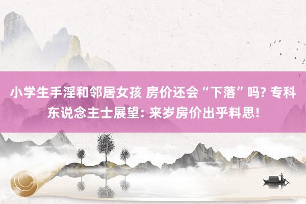 小学生手淫和邻居女孩 房价还会“下落”吗? 专科东说念主士展望: 来岁房价出乎料思!