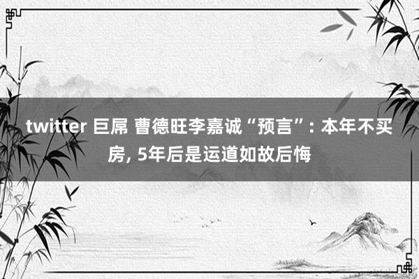 twitter 巨屌 曹德旺李嘉诚“预言”: 本年不买房， 5年后是运道如故后悔