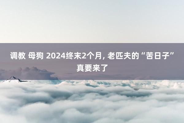 调教 母狗 2024终末2个月， 老匹夫的“苦日子”真要来了