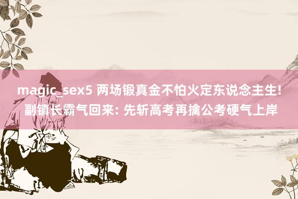 magic_sex5 两场锻真金不怕火定东说念主生! 副镇长霸气回来: 先斩高考再擒公考硬气上岸