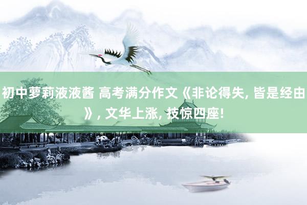 初中萝莉液液酱 高考满分作文《非论得失， 皆是经由》， 文华上涨， 技惊四座!