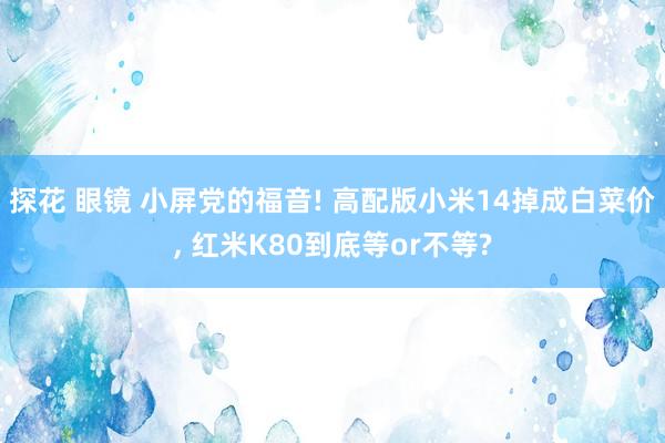 探花 眼镜 小屏党的福音! 高配版小米14掉成白菜价， 红米K80到底等or不等?