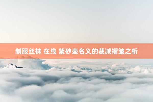 制服丝袜 在线 紫砂壶名义的裁减褶皱之析