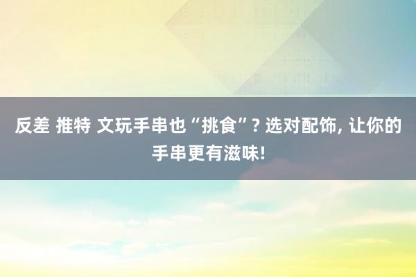 反差 推特 文玩手串也“挑食”? 选对配饰， 让你的手串更有滋味!