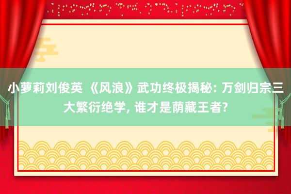 小萝莉刘俊英 《风浪》武功终极揭秘: 万剑归宗三大繁衍绝学， 谁才是荫藏王者?