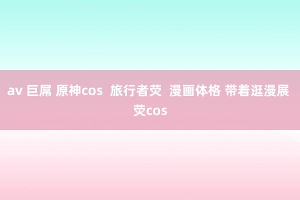 av 巨屌 原神cos  旅行者荧  漫画体格 带着逛漫展 荧cos