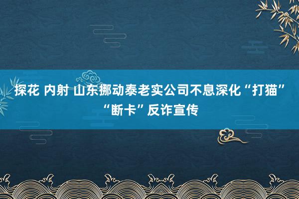 探花 内射 山东挪动泰老实公司不息深化“打猫”“断卡”反诈宣传