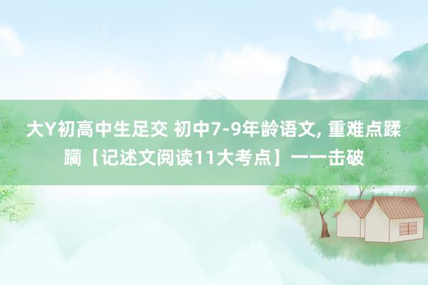 大Y初高中生足交 初中7-9年龄语文， 重难点蹂躏【记述文阅读11大考点】一一击破