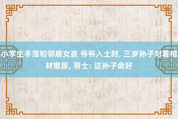 小学生手淫和邻居女孩 爷爷入土时， 三岁孙子对着棺材撒尿， 羽士: 这孙子命好