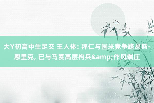 大Y初高中生足交 王人体: 拜仁与国米竞争路易斯-恩里克， 已与马赛高层构兵&作风端庄