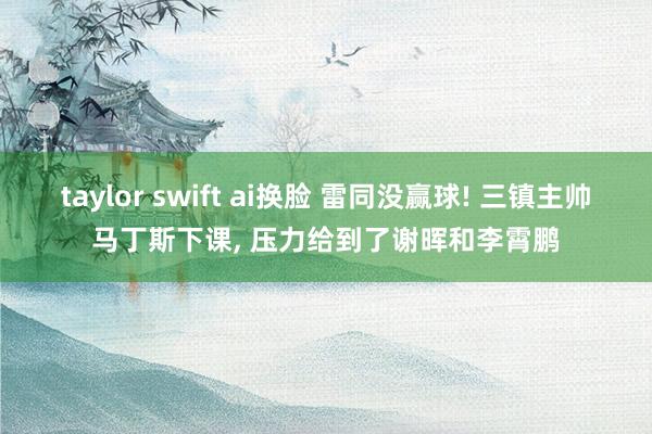 taylor swift ai换脸 雷同没赢球! 三镇主帅马丁斯下课， 压力给到了谢晖和李霄鹏