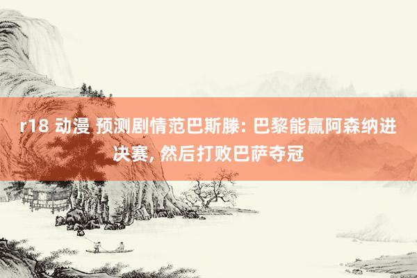 r18 动漫 预测剧情范巴斯滕: 巴黎能赢阿森纳进决赛， 然后打败巴萨夺冠