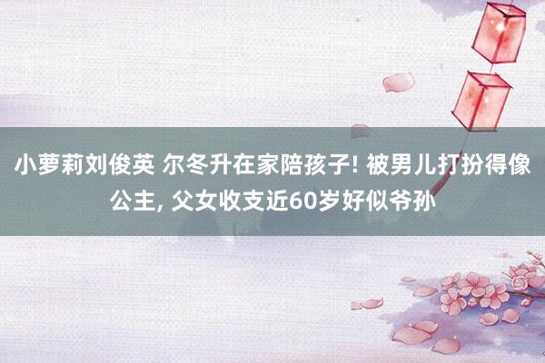 小萝莉刘俊英 尔冬升在家陪孩子! 被男儿打扮得像公主， 父女收支近60岁好似爷孙