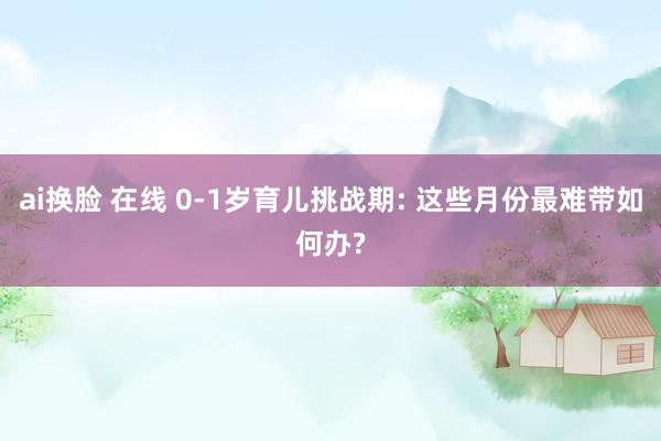 ai换脸 在线 0-1岁育儿挑战期: 这些月份最难带如何办?